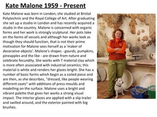 Kate Malone 1959 - Present
Kate Malone was born in London; she studied at Bristol
Polytechnic and the Royal College of Art. After graduating
she set up a studio in London and has recently acquired a
studio in the country. Malone is concerned with organic
forms and her work is strongly sculptural. Her pots take
on the forms of vessels and although her works look as
though they should function, that is not their prime
motivation for Malone sees herself as a 'maker of
decorative objects'. Malone's shapes - gourds, pumpkins,
pineapples and the like - are drawn from nature and
celebrate fecundity. She works with T material clay which
is more often associated with industrial ceramics; this
material is white and renders her glazes bright. She has a
number of basic forms which begin as a coiled piece and
are then, as she describes, "dressed, like people wearing
different coats" with additions of press moulds and
modelling on the surface. Malone uses a bright and
vibrant palette that gives her works a strong visual
impact. The interior glazes are applied with a slip trailer
and swilled around, and the exterior painted with big
brushes.
 