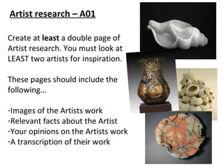 Artist research – A01

Create at least a double page of
Artist research. You must look at
LEAST two artists for inspiration.

These pages should include the
following…

-Images of the Artists work
-Relevant facts about the Artist
-Your opinions on the Artists work
-A transcription of their work
 