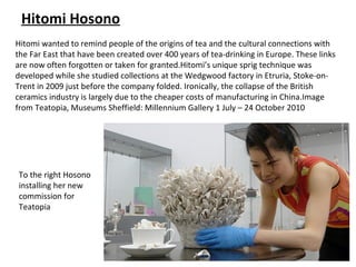 Hitomi Hosono
Hitomi wanted to remind people of the origins of tea and the cultural connections with
the Far East that have been created over 400 years of tea-drinking in Europe. These links
are now often forgotten or taken for granted.Hitomi’s unique sprig technique was
developed while she studied collections at the Wedgwood factory in Etruria, Stoke-on-
Trent in 2009 just before the company folded. Ironically, the collapse of the British
ceramics industry is largely due to the cheaper costs of manufacturing in China.Image
from Teatopia, Museums Sheffield: Millennium Gallery 1 July – 24 October 2010




To the right Hosono
installing her new
commission for
Teatopia
 