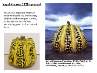 Yayoi Kusama 1929 - present

Kusama is a Japanese American
artist who works in a wide variety
of media and techniques – prints,
sculptures and installations.
Her starting point is often natural
form.
 