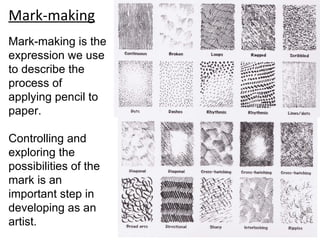 Mark-making
Mark-making is the
expression we use
to describe the
process of
applying pencil to
paper.

Controlling and
exploring the
possibilities of the
mark is an
important step in
developing as an
artist.
 