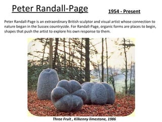 Peter Randall-Page                                         1954 - Present
Peter Randall-Page is an extraordinary British sculptor and visual artist whose connection to
nature began in the Sussex countryside. For Randall-Page, organic forms are places to begin,
shapes that push the artist to explore his own response to them.




                             Three Fruit , Kilkenny limestone, 1986
 