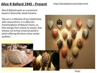 Alice R Ballard 1945 - Present               http://aliceballard.com/index.html

Alice R Ballard works as a ceramicist
based in Greenville, South Carolina.

‘My art is a reflection of my relationship
with natural forms. It is often the
metamorphosis of Nature's forms, as
they change from season to season, that
attracts me to that universal world in
which differing life forms share similar
qualities.’




                                                                 ‘Pods’
 