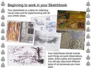 Beginning to work in your Sketchbook
Your sketchbook is a place for collecting
visual notes and for experimenting with all
your artistic ideas.
Your sketchbook should include
such things as quick observations,
notes, Artist copies and research.
You will also document different
types of art processes you have
used.
 
