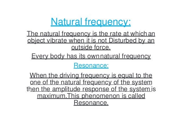 Natural frequency:
The natural frequency is the rate at whichan
object vibrate when it is not Disturbed by an
outside force.
Every body has its ownnatural frequency
Resonance:
When the driving frequency is equal to the
one of the natural frequency of the system
then the amplitude response of the systemis
maximum.This phenomenon is called
Resonance.
 