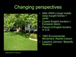 Changing perspectives After WWII a large middle class bought homes + yards Copied English borders + European lawns Failure of English borders  in U.S. 1962 Environmental Movement, Rachel Carson Ladybird Johnson “Beautify America” rapid growth of suburbs 