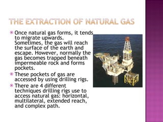 Once natural gas forms, it tends to migrate upwards. Sometimes, the gas will reach the surface of the earth and escape. However, normally the gas becomes trapped beneath impermeable rock and forms pockets. These pockets of gas are accessed by using drilling rigs. There are 4 different techniques drilling rigs use to access natural gas: horizontal, multilateral, extended reach, and complex path.