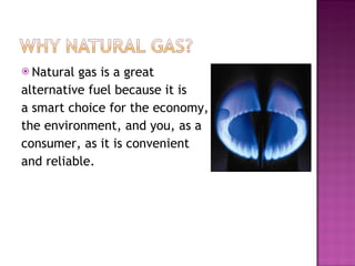 Natural gas is a great alternative fuel because it is a smart choice for the economy, the environment, and you, as a consumer, as it is convenient and reliable.