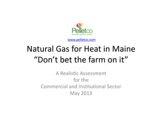 Natural	
  Gas	
  for	
  Heat	
  in	
  Maine	
  
“Don’t	
  bet	
  the	
  farm	
  on	
  it”	
  
A	
  Realis:c	
  Assessment	
  
for	
  the	
  	
  
Commercial	
  and	
  Ins:tu:onal	
  Sector	
  
May	
  2013	
  
!
!
!
!
!
www.pelletco.com	
  
 
