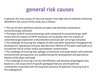 general risk causes
In general, the main causes of risks and impacts from high-volume hydraulic fracturing
identified in the course of this study are as follows:
• The use of more significant volumes of water and chemicals compared to
conventional gas extraction
• The lower yield of unconventional gas wells compared to conventional gas wells
means that the impacts of HVHF processes can be greater than the impacts of
conventional gas exploration and production processes per unit of gas extracted.
• The challenge of ensuring the integrity of wells and other equipment throughout the
development, operational and post-abandonment lifetime of the plant (well pad) so as
to avoid the risk of surface and/or groundwater contamination
• The challenge of ensuring that spillages of chemicals and waste waters with potential
environmental consequences are avoided during the development and operational
lifetime of the plant (well pad)
• The challenge of ensuring a correct identification and selection of geological sites,
based on a risk assessment of specific geological features and of potential
uncertainties associated with the long-term presence of hydraulic fracturing fluid in
the underground
 