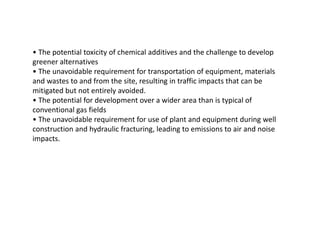 • The potential toxicity of chemical additives and the challenge to develop
greener alternatives
• The unavoidable requirement for transportation of equipment, materials
and wastes to and from the site, resulting in traffic impacts that can be
mitigated but not entirely avoided.
• The potential for development over a wider area than is typical of
conventional gas fields
• The unavoidable requirement for use of plant and equipment during well
construction and hydraulic fracturing, leading to emissions to air and noise
impacts.
 