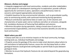 Measure, disclose and engage
• Integrate engagement with local communities, residents and other stakeholders
into each phase of a development starting prior to exploration; provide sufficient
opportunity for comment on plans, operations and performance; listen to
concerns and respond appropriately and promptly.
• Establish baselines for key environmental indicators, such as groundwater quality,
prior to commencing activity, with continued monitoring during operations.
• Measure and disclose operational data on water use, on the volumes and
characteristics of waste water and on methane and other air emissions, alongside
full, mandatory disclosure of fracturing fluid additives and volumes.
• Minimise disruption during operations, taking a broad view of social and
environmental responsibilities, and ensure that economic benefits are also felt by
local communities.
Watch where you drill
• Choose well sites so as to minimise impacts on the local community, heritage,
existing land use, individual livelihoods and ecology.
• Properly survey the geology of the area to make smart decisions about where to
drill and where to hydraulically fracture: assess the risk that deep faults or other
geological features could generate earthquakes or permit fluids to pass between
geological strata.
• Monitor to ensure that hydraulic fractures do not extend beyond the gasproducing
formations.
 