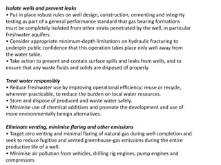 Isolate wells and prevent leaks
• Put in place robust rules on well design, construction, cementing and integrity
testing as part of a general performance standard that gas bearing formations
must be completely isolated from other strata penetrated by the well, in particular
freshwater aquifers.
• Consider appropriate minimum-depth limitations on hydraulic fracturing to
underpin public confidence that this operation takes place only well away from
the water table.
• Take action to prevent and contain surface spills and leaks from wells, and to
ensure that any waste fluids and solids are disposed of properly.
Treat water responsibly
• Reduce freshwater use by improving operational efficiency; reuse or recycle,
wherever practicable, to reduce the burden on local water resources.
• Store and dispose of produced and waste water safely.
• Minimise use of chemical additives and promote the development and use of
more environmentally benign alternatives.
Eliminate venting, minimise flaring and other emissions
• Target zero venting and minimal flaring of natural gas during well completion and
seek to reduce fugitive and vented greenhouse-gas emissions during the entire
productive life of a well.
• Minimise air pollution from vehicles, drilling rig engines, pump engines and
compressors.
 