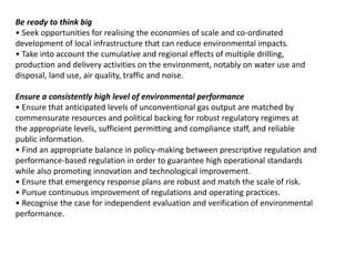 Be ready to think big
• Seek opportunities for realising the economies of scale and co-ordinated
development of local infrastructure that can reduce environmental impacts.
• Take into account the cumulative and regional effects of multiple drilling,
production and delivery activities on the environment, notably on water use and
disposal, land use, air quality, traffic and noise.
Ensure a consistently high level of environmental performance
• Ensure that anticipated levels of unconventional gas output are matched by
commensurate resources and political backing for robust regulatory regimes at
the appropriate levels, sufficient permitting and compliance staff, and reliable
public information.
• Find an appropriate balance in policy-making between prescriptive regulation and
performance-based regulation in order to guarantee high operational standards
while also promoting innovation and technological improvement.
• Ensure that emergency response plans are robust and match the scale of risk.
• Pursue continuous improvement of regulations and operating practices.
• Recognise the case for independent evaluation and verification of environmental
performance.
 