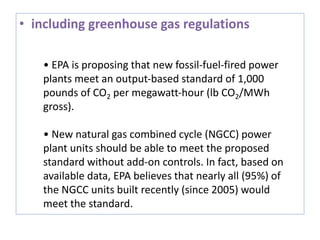 • including greenhouse gas regulations
• EPA is proposing that new fossil‐fuel‐fired power
plants meet an output‐based standard of 1,000
pounds of CO2 per megawatt‐hour (lb CO2/MWh
gross).
• New natural gas combined cycle (NGCC) power
plant units should be able to meet the proposed
standard without add‐on controls. In fact, based on
available data, EPA believes that nearly all (95%) of
the NGCC units built recently (since 2005) would
meet the standard.
 