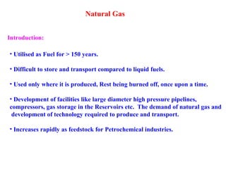 Natural Gas
• Utilised as Fuel for > 150 years.
• Difficult to store and transport compared to liquid fuels.
• Used only where it is produced, Rest being burned off, once upon a time.
• Development of facilities like large diameter high pressure pipelines,
compressors, gas storage in the Reservoirs etc. The demand of natural gas and
development of technology required to produce and transport.
• Increases rapidly as feedstock for Petrochemical industries.
Introduction:
 