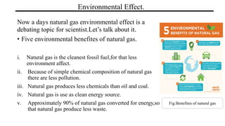 Environmental Effect.
Now a days natural gas environmental effect is a
debating topic for scientist.Let’s talk about it.
• Five environmental benefites of natural gas.
i. Natural gas is the cleanest fossil fuel,for that less
environment affect.
ii. Because of simple chemical composition of natural gas
there are less pollution.
iii. Natural gas produces less chemicals than oil and coal.
iv. Natural gas is use as clean energy source.
v. Approximately 90% of natural gas converted for energy,so
that natural gas produce less waste.
Fig:Benefites of natural gas
 