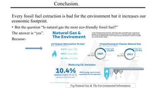 Conclusion.
Every fossil fuel extraction is bad for the environment but it increases our
economic footprint.
• But the question “Is natural gas the most eco-friendly fossil fuel?”
The answer is “yes”.
Because-
Fig:Natural Gas & The Environmental Information.
 