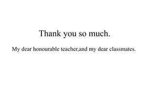 Thank you so much.
My dear honourable teacher,and my dear classmates.
 
