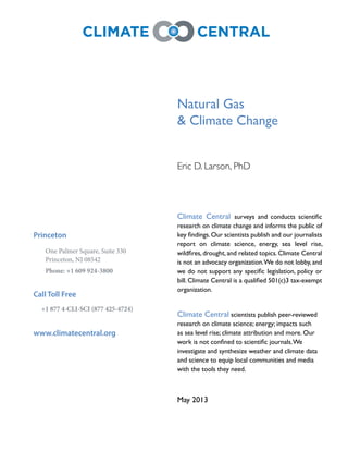 Natural Gas
& Climate Change
Eric D. Larson, PhD
Climate Central
research on climate change and informs the public of
report on climate science, energy, sea level rise,
Climate Central
research on climate science; energy; impacts such
investigate and synthesize weather and climate data
Princeton
One Palmer Square, Suite 330
Princeton, NJ 08542
Phone: +1 609 924-3800
Call Toll Free
+1 877 4-CLI-SCI (877 425-4724)
www.climatecentral.org
 