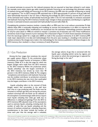 Natural Gas and Climate Change l 23
2.1 Gas Production
“completions and workovers with hydraulic fracturing”
was the smallest contributor to production emissions
considerations in the latter include the number of
times each year that the average well is unloaded,
the average volume of gas that is entrained with the
e
A shale gas operation in Greene County, PA. (Nov 2010).
Credit: Mark Schmerling via FracTracker.org.
e
One pound of methane vented to the atmosphere has a GWP of 25, considering a 100-yr time horizon (see Box 2). If instead the 1 lb of methane
were burned, 2.75 lbs of CO2
would be produced.This amount of CO2
reduces the global warming impact of the emission by a factor of 9.
 