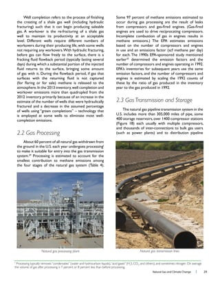 Natural Gas and Climate Change l 24
well to maintain its productivity at an acceptable
workovers during their producing life, with some wells
estimate of the number of wells that were hydraulically
fractured and a decrease in the assumed percentage
2.2 Gas Processing
f
to make it suitable for entry into the gas transmission
29
smallest contribution to methane emissions among
occur during gas processing are the result of leaks
based on the number of compressors and engines
earlier determined the emission factors and the
emission factors, and the number of compressors and
these by the ratio of gas produced in the inventory
2.3 Gas Transmission and Storage
The natural gas pipeline transmission system in the
f
Processing typically removes“condensates” (water and hydrocarbon liquids),“acid gases” (H2
S, CO2
, and others), and sometimes nitrogen. On average
the volume of gas after processing is 7 percent or 8 percent less than before processing.
Natural gas processing plant Natural gas transmisison lines
 