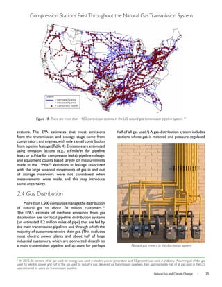 Natural Gas and Climate Change l 25
from the transmission and storage stage come from
compressors and engines,with only a small contribution
with the large seasonal movements of gas in and out
of storage reservoirs were not considered when
measurements were made, and this may introduce
2.4 Gas Distribution
distribution are for local pipeline distribution systems
the main transmission pipelines and through which the
most electric power plants and about half of large
industrial customers, which are connected directly to
a main transmission pipeline and account for perhaps
g
Figure 18. There are more than 1400 compressor stations in the U.S. natural gas transmission pipeline system. 30
g
In 2012, 36 percent of all gas used for energy was used in electric power generation and 33 percent was used in industry. Assuming all of the gas
used for electric power and half of the gas used by industry was delivered via transmission pipelines, then approximately half of all gas used in the U.S.
was delivered to users via transmission pipeline.
Natural gas meters in the distribution system.
Compression Stations ExistThroughout the Natural GasTransmission System
 