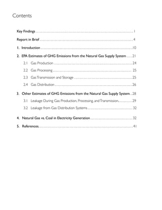 Contents
Key Findings . . . . . . . . . . . . . . . . . . . . . . . . . . . . . . . . . . . . . . . . . . . . . . . . . . . . . . . . . . . . . . . . . . . . . . . . 1
Report in Brief . . . . . . . . . . . . . . . . . . . . . . . . . . . . . . . . . . . . . . . . . . . . . . . . . . . . . . . . . . . . . . . . . . . . . 4
. . . . . . . . . . . . . . . . . . . . . . . . . . . . . . . . . . . . . . . . . . . . . . . . . . . . . . . . . . . . . . . . . . . .10
. . . . 21
2.1 Gas Production . . . . . . . . . . . . . . . . . . . . . . . . . . . . . . . . . . . . . . . . . . . . . . . . . . . . . . . . . . 24
2.2 Gas Processing . . . . . . . . . . . . . . . . . . . . . . . . . . . . . . . . . . . . . . . . . . . . . . . . . . . . . . . . . . 25
2.3 GasTransmission and Storage . . . . . . . . . . . . . . . . . . . . . . . . . . . . . . . . . . . . . . . . . . . 25
2.4 Gas Distribution . . . . . . . . . . . . . . . . . . . . . . . . . . . . . . . . . . . . . . . . . . . . . . . . . . . . . . . . . 26
. . 28
3.1 Leakage During Gas Production, Processing, andTransmission.. . ......... 29
3.2 Leakage from Gas Distribution Systems . . . . . . . . . . . . . . . . . . . . . . . . . . . . . . . . . 32
. . . . . . . . . . . . . . . . . . . . . . . . . . . . . . . 32
. . . . . . . . . . . . . . . . . . . . . . . . . . . . . . . . . . . . . . . . . . . . . . . . . . . . . . . . . . . . . . . . . . . . . 41
 