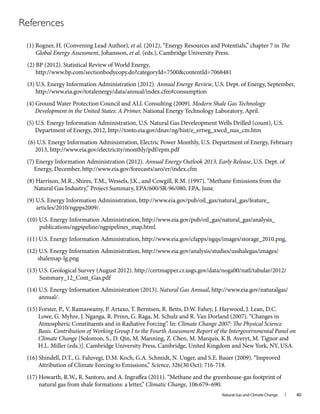 Natural Gas and Climate Change l 40
References
(1) Rogner, H. (Convening Lead Author), et al. (2012), “Energy Resources and Potentials,” chapter 7 in The
Global Energy Assessment, Johansson, et al. (eds.), Cambridge University Press.
(2) BP (2012). Statistical Review of World Energy,
http://www.bp.com/sectionbodycopy.do?categoryId=7500&contentId=7068481
(3) U.S. Energy Information Administration (2012). Annual Energy Review, U.S. Dept. of Energy, September,
http://www.eia.gov/totalenergy/data/annual/index.cfm#consumption
(4) Ground Water Protection Council and ALL Consulting (2009). Modern Shale Gas Technology
Development in the United States: A Primer, National Energy Technology Laboratory, April.
(5) U.S. Energy Information Administration, U.S. Natural Gas Develeopment Wells Drilled (count), U.S.
Department of Energy, 2012, http://tonto.eia.gov/dnav/ng/hist/e_ertwg_xwcd_nus_cm.htm
(6) U.S. Energy Information Administration, Electric Power Monthly, U.S. Department of Energy, February
2013, http://www.eia.gov/electricity/monthly/pdf/epm.pdf
(7) Energy Information Administration (2012). Annual Energy Outlook 2013, Early Release, U.S. Dept. of
Energy, December, http://www.eia.gov/forecasts/aeo/er/index.cfm
(8) Harrison, M.R., Shires, T.M., Wessels, J.K., and Cowgill, R.M. (1997). “Methane Emissions from the
Natural Gas Industry,” Project Summary, EPA/600/SR-96/080, EPA, June.
(9) U.S. Energy Information Administration, http://www.eia.gov/pub/oil_gas/natural_gas/feature_
articles/2010/ngpps2009/.
(10) U.S. Energy Information Administration, http://www.eia.gov/pub/oil_gas/natural_gas/analysis_
publications/ngpipeline/ngpipelines_map.html.
(11) U.S. Energy Information Administration, http://www.eia.gov/cfapps/ngqs/images/storage_2010.png.
(12) U.S. Energy Information Administration, http://www.eia.gov/analysis/studies/usshalegas/images/
shalemap-lg.png
(13) U.S. Geological Survey (August 2012). http://certmapper.cr.usgs.gov/data/noga00/natl/tabular/2012/
Summary_12_Cont_Gas.pdf
(14) U.S. Energy Information Administration (2013). Natural Gas Annual, http://www.eia.gov/naturalgas/
annual/.
(15) Forster, P., V. Ramaswamy, P. Artaxo, T. Berntsen, R. Betts, D.W. Fahey, J. Haywood, J. Lean, D.C.
Lowe, G. Myhre, J. Nganga, R. Prinn, G. Raga, M. Schulz and R. Van Dorland (2007). “Changes in
Atmospheric Constituents and in Radiative Forcing”. In: Climate Change 2007: The Physical Science
Basis. Contribution of Working Group I to the Fourth Assessment Report of the Intergovernmental Panel on
Climate Change [Solomon, S., D. Qin, M. Manning, Z. Chen, M. Marquis, K.B. Averyt, M. Tignor and
H.L. Miller (eds.)]. Cambridge University Press, Cambridge, United Kingdom and New York, NY, USA.
(16) Shindell, D.T., G. Faluvegi, D.M. Koch, G.A. Schmidt, N. Unger, and S.E. Bauer (2009). “Improved
Attribution of Climate Forcing to Emissions,” Science, 326(30 Oct): 716-718.
(17) Howarth, R.W., R. Santoro, and A. Ingraffea (2011). “Methane and the greenhouse-gas footprint of
natural gas from shale formations: a letter,” Climatic Change, 106:679–690.
 