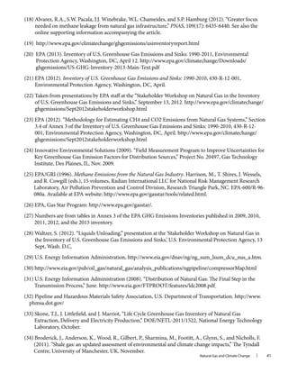 Natural Gas and Climate Change l 41
(18) Alvarez, R.A., S.W. Pacala, J.J. Winebrake, W.L. Chameides, and S.P. Hamburg (2012). “Greater focus
needed on methane leakage from natural gas infrastructure,” PNAS, 109(17): 6435-6440. See also the
online supporting information accompanying the article.
(19) http://www.epa.gov/climatechange/ghgemissions/usinventoryreport.html
(20) EPA (2013). Inventory of U.S. Greenhouse Gas Emissions and Sinks: 1990-2011, Environmental
Protection Agency, Washington, DC, April 12. http://www.epa.gov/climatechange/Downloads/
ghgemissions/US-GHG-Inventory-2013-Main-Text.pdf
(21) EPA (2012). Inventory of U.S. Greenhouse Gas Emissions and Sinks: 1990-2010, 430-R-12-001,
Environmental Protection Agency, Washington, DC, April.
(22) Taken from presentations by EPA staff at the “Stakeholder Workshop on Natural Gas in the Inventory
of U.S. Greenhouse Gas Emissions and Sinks,” September 13, 2012. http://www.epa.gov/climatechange/
ghgemissions/Sept2012stakeholderworkshop.html
(23) EPA (2012). “Methodology for Estimating CH4 and CO2 Emissions from Natural Gas Systems,” Section
3.4 of Annex 3 of the Inventory of U.S. Greenhouse Gas Emissions and Sinks: 1990-2010, 430-R-12-
001, Environmental Protection Agency, Washington, DC, April. http://www.epa.gov/climatechange/
ghgemissions/Sept2012stakeholderworkshop.html
(24) Innovative Environmental Solutions (2009). “Field Measurement Program to Improve Uncertainties for
Key Greenhouse Gas Emission Factors for Distribution Sources,” Project No. 20497, Gas Technology
Institute, Des Plaines, IL, Nov. 2009.
(25) EPA/GRI (1996). Methane Emissions from the Natural Gas Industry. Harrison, M., T. Shires, J. Wessels,
and R. Cowgill (eds.), 15 volumes, Radian International LLC for National Risk Management Research
Laboratory, Air Pollution Prevention and Control Division, Research Triangle Park, NC. EPA-600/R-96-
080a. Available at EPA website: http://www.epa.gov/gasstar/tools/related.html.
(26) EPA, Gas Star Program: http://www.epa.gov/gasstar/.
(27) Numbers are from tables in Annex 3 of the EPA GHG Emissions Inventories published in 2009, 2010,
2011, 2012, and the 2013 inventory.
(28) Waltzer, S. (2012). “Liquids Unloading,” presentation at the ‘Stakeholder Workshop on Natural Gas in
the Inventory of U.S. Greenhouse Gas Emissions and Sinks,’ U.S. Environmental Protection Agency, 13
Sept, Wash. D.C.
(29) U.S. Energy Information Administration, http://www.eia.gov/dnav/ng/ng_sum_lsum_dcu_nus_a.htm.
(30) http://www.eia.gov/pub/oil_gas/natural_gas/analysis_publications/ngpipeline/compressorMap.html
(31) U.S. Energy Information Administration (2008). “Distribution of Natural Gas: The Final Step in the
Transmission Process,” June. http://www.eia.gov/FTPROOT/features/ldc2008.pdf
(32) Pipeline and Hazardous Materials Safety Association, U.S. Department of Transportation. http://www.
phmsa.dot.gov/
(33) Skone, T.J., J. Littlefield, and J. Marriot, “Life Cycle Greenhouse Gas Inventory of Natural Gas
Extraction, Delivery and Electricity Production,” DOE/NETL-2011/1522, National Energy Technology
Laboratory, October.
(34) Broderick, J., Anderson, K., Wood, R., Gilbert, P., Sharmina, M., Footitt, A., Glynn, S., and Nicholls, F.
(2011). “Shale gas: an updated assessment of environmental and climate change impacts,” The Tyndall
Centre, University of Manchester, UK, November.
 