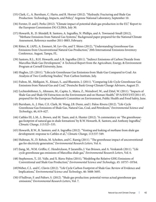 Natural Gas and Climate Change l 42
(35) Clark, C., A. Burnham, C. Harto, and R. Horner (2012). “Hydraulic Fracturing and Shale Gas
Production: Technology, Impacts, and Policy,” Argonne National Laboratory, September 10.
(36) Forster, D. and J. Perks (2012). “Climate impact of potential shale gas production in the EU,” Report to
the European Commission DG CLIMA, July 30.
(37) Howarth, R., D. Shindell, R. Santoro, A. Ingraffea, N. Phillips, and A. Townsend-Small (2012),
“Methane Emissions from Natural Gas Systems,” Background paper prepared for the National Climate
Assessment, Reference number 2011-0003, February.
(38) Ritter, K. (API), A. Emmert, M. Lev‐On, and T. Shires (2012), “Understanding Greenhouse Gas
Emissions from Unconventional Natural Gas Production,” 20th International Emissions Inventory
Conference, August, Tampa, FL.
(39) Santoro, R.L., R.H. Howarth, and A.R. Ingraffea (2011). “Indirect Emissions of Carbon Dioxide from
Marcellus Shale Gas Development,” A Technical Report from the Agriculture, Energy, & Environment
Program at Cornell University, June.
(40) Hughes, J.D. (2011). “Lifecycle Greenhouse Gas Emissions from Shale Gas Compared to Coal: An
Analysis of Two Conflicting Studies,” Post-Carbon Institute, July.
(41) Fulton, M., Mellquist, N., Kitasei, S., and Bluestein, J. (2011). “Comparing Life-Cycle Greenhouse Gas
Emissions from Natural Gas and Coal,” Deutsche Bank Group Climate Change Advisors, August 25.
(42) Lechtenböhmer, S., Altmann, M., Capito, S., Matra, Z., Weindrorf, W., and Zittel, W. (2011). “Impacts of
Shale Gas and Shale Oil Extraction on the Environment and on Human Health,” IP/A/ENVI/ST/2011-07,
prepared for the European Parliament’s Committee on Environment, Public Health and Food Safety, June.
(43) Burnham, A., J. Han, C.E. Clark, M. Wang, J.B. Dunn, and I. Palou-Rivera (2012). “Life-Cycle
Greenhouse Gas Emissions of Shale Gas, Natural Gas, Coal, and Petroleum,” Environmental Science and
Technology, 46, 619–627.
(44) Cathles III, L.M., L. Brown, and M. Taam, and A. Hunter (2012). “A commentary on ‘The greenhouse-
gas footprint of natural gas in shale formations’ by R.W. Howarth, R. Santoro, and Anthony Ingraffea,”
Climatic Change, 113:525–535.
(45) Howarth, R.W., R. Santoro, and A. Ingraffea (2012). “Venting and leaking of methane from shale gas
development: response to Cathles et al.,” Climatic Change, 113:537-549.
(46) Hultman, N., D. Rebois, M. Scholten, and C. Ramig (2011). “The greenhouse impact of unconventional
gas for electricity generation,” Environmental Research Letters, Vol. 6.
(47) Jiang, M., W.M. Griffin, C. Hendrickson, P. Jaramillo, J. Van Briesen, and A. Venkatesh (2011). “Life
cycle greenhouse gas emissions of Marcellus shale gas,” Environmental Research Letters, Vol. 6.
(48) Stephenson, T., J.E. Valle, and X. Riera-Palou (2011), “Modeling the Relative GHG Emissions of
Conventional and Shale Gas Production,” Environmental Science and Technology, 45: 10757–10764.
(49)Weber, C.L. and C. Clavin (2012). “Life Cycle Carbon Footprint of Shale Gas: Review of Evidence and
Implications,” Environmental Science and Technology, 46: 5688-5695.
(50) O’Sullivan, F. and Paltsev, S. (2012). “Shale gas production: potential versus actual greenhouse gas
emissions,” Environmental Research Letters, Vol. 7.
 