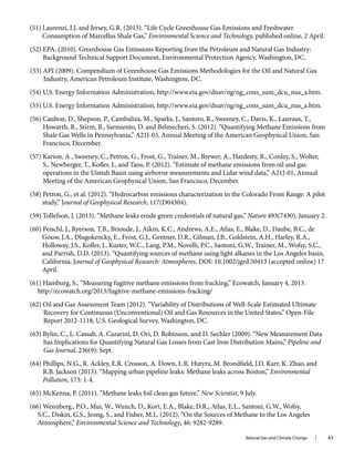 Natural Gas and Climate Change l 43
(51) Laurenzi, I.J. and Jersey, G.R. (2013). “Life Cycle Greenhouse Gas Emissions and Freshwater
Consumption of Marcellus Shale Gas,” Environmental Science and Technology, published online, 2 April.
(52) EPA, (2010). Greenhouse Gas Emissions Reporting from the Petroleum and Natural Gas Industry:
Background Technical Support Document, Environmental Protection Agency, Washington, DC.
(53) API (2009). Compendium of Greenhouse Gas Emissions Methodologies for the Oil and Natural Gas
Industry, American Petroleum Institute, Washington, DC.
(54) U.S. Energy Information Administration, http://www.eia.gov/dnav/ng/ng_cons_sum_dcu_nus_a.htm.
(55) U.S. Energy Information Administration, http://www.eia.gov/dnav/ng/ng_cons_sum_dcu_nus_a.htm.
(56) Caulton, D., Shepson, P., Cambaliza, M., Sparks, J., Santoro, R., Sweeney, C., Davis, K., Lauvaus, T.,
Howarth, R., Stirm, B., Sarmiento, D. and Belmecheri, S. (2012). “Quantifying Methane Emissions from
Shale Gas Wells in Pennsylvania,” A21J-03, Annual Meeting of the American Geophysical Union, San
Francisco, December.
(57) Karion, A., Sweeney, C., Petron, G., Frost, G., Trainer, M., Brewer, A., Hardesty, R., Conley, S., Wolter,
S., Newberger, T., Kofler, J., and Tans, P. (2012). “Estimate of methane emissions from oil and gas
operations in the Uintah Basin using airborne measurements and Lidar wind data,” A21J-01, Annual
Meeting of the American Geophysical Union, San Francisco, December.
(58) Petron, G., et al. (2012). “Hydrocarbon emissions characterization in the Colorado Front Range: A pilot
study,” Journal of Geophysical Research, 117(D04304).
(59) Tollefson, J. (2013). “Methane leaks erode green credentials of natural gas,” Nature 493(7430), January 2.
(60) Peischl, J., Ryerson, T.B., Brioude, J., Aikin, K.C., Andrews, A.E., Atlas, E., Blake, D., Daube, B.C., de
Gouw, J.A., Dlugokencky, E., Frost, G.J., Gentner, D.R., Gilman, J.B., Goldstein, A.H., Harley, R.A.,
Holloway, J.S., Kofler, J., Kuster, W.C., Lang, P.M., Novelli, P.C., Santoni, G.W., Trainer, M., Wofsy, S.C.,
and Parrish, D.D. (2013). “Quantifying sources of methane using light alkanes in the Los Angeles basin,
California, Journal of Geophysical Research: Atmospheres, DOI: 10.1002/jgrd.50413 (accepted online) 17
April.
(61) Hamburg, S., “Measuring fugitive methane emissions from fracking,” Ecowatch, January 4, 2013.
http://ecowatch.org/2013/fugitive-methane-emissions-fracking/
(62) Oil and Gas Assessment Team (2012). “Variability of Distributions of Well-Scale Estimated Ultimate
Recovery for Continuous (Unconventional) Oil and Gas Resources in the United States,” Open-File
Report 2012-1118, U.S. Geological Survey, Washington, DC.
(63) Bylin, C., L. Cassab, A. Cazarini, D. Ori, D. Robinson, and D. Sechler (2009). “New Measurement Data
has Implications for Quantifying Natural Gas Losses from Cast Iron Distribution Mains,” Pipeline and
Gas Journal, 236(9): Sept.
(64) Phillips, N.G., R. Ackley, E.R. Crosson, A. Down, L.R. Hutyra, M. Brondfield, J.D. Karr, K. Zhao, and
R.B. Jackson (2013). “Mapping urban pipeline leaks: Methane leaks across Boston,” Environmental
Pollution, 173: 1-4.
(65) McKenna, P. (2011). “Methane leaks foil clean gas future,” New Scientist, 9 July.
(66) Wennberg., P.O., Mui, W., Wunch, D., Kort, E.A., Blake, D.R., Atlas, E.L., Santoni, G.W., Wofsy,
S.C., Diskin, G.S., Jeong, S., and Fisher, M.L. (2012). “On the Sources of Methane to the Los Angeles
Atmosphere,” Environmental Science and Technology, 46: 9282-9289.
 