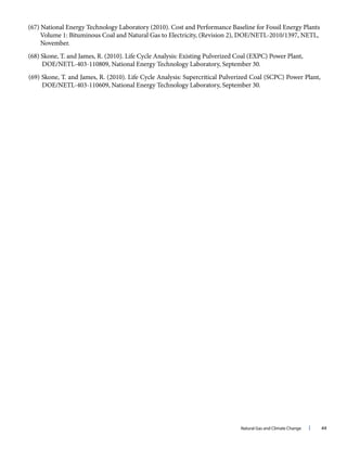 Natural Gas and Climate Change l 44
(67) National Energy Technology Laboratory (2010). Cost and Performance Baseline for Fossil Energy Plants
Volume 1: Bituminous Coal and Natural Gas to Electricity, (Revision 2), DOE/NETL-2010/1397, NETL,
November.
(68) Skone, T. and James, R. (2010). Life Cycle Analysis: Existing Pulverized Coal (EXPC) Power Plant,
DOE/NETL-403-110809, National Energy Technology Laboratory, September 30.
(69) Skone, T. and James, R. (2010). Life Cycle Analysis: Supercritical Pulverized Coal (SCPC) Power Plant,
DOE/NETL-403-110609, National Energy Technology Laboratory, September 30.
 