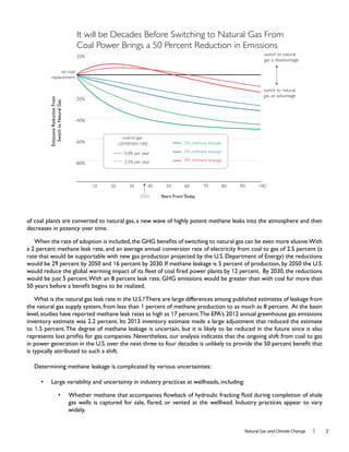 Natural Gas and Climate Change l 2
of coal plants are converted to natural gas, a new wave of highly potent methane leaks into the atmosphere and then
1
1
the natural gas supply system, from less than 1
level,studies have reported methane leak rates as high as 1 12 annual greenhouse gas emissions
1
to 1
Determining methane leakage is complicated by various uncertainties:
-80%
-60%
-40%
-20%
no coal
replacement
20% switch to natural
gas a disadvantage
switch to natural
gas an advantage
2010 4030 6050 8070 10090
It will be Decades Before Switching to Natural Gas From
Coal Power Brings a 50 Percent Reduction in Emissions
2050
coal-to-gas
conversion rate:
2.5% per year
5.0% per year
8% methane leakage
5% methane leakage
2% methane leakage
EmissionsReductionFrom
SwitchtoNaturalGas
Years From Today
 