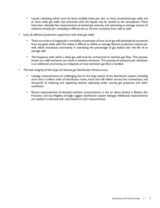 Natural Gas and Climate Change l 3
have been relatively few measurements of vented gas volumes, and estimating an average amount of
There are orders of magnitude in variability of estimates of how much gas will ultimately be recovered
well, which introduces uncertainty in estimating the percentage of gas leaked over the life of an
The leak integrity of the large and diverse gas distribution infrastructure:
thousands of metering and regulating stations operating under varying gas pressures and other
 