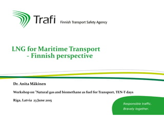 Responsible traffic.
Bravely together.
LNG for Maritime Transport
- Finnish perspective
Dr. Anita Mäkinen
Workshop on "Natural gas and biomethane as fuel for Transport, TEN-T days
Riga, Latvia 23 June 2015
 