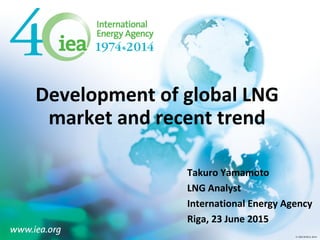 © OECD/IEA 2013© OECD/IEA 2014
Development of global LNG
market and recent trend
Takuro Yamamoto
LNG Analyst
International Energy Agency
Riga, 23 June 2015
 