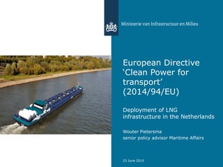 European Directive
‘Clean Power for
transport’
(2014/94/EU)
Deployment of LNG
infrastructure in the Netherlands
Wouter Pietersma
senior policy advisor Maritime Affairs
23 June 2015
 