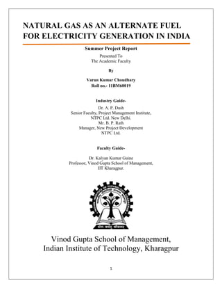 NATURAL GAS AS AN ALTERNATE FUEL
FOR ELECTRICITY GENERATION IN INDIA
                   Summer Project Report
                           Presented To
                       The Academic Faculty

                                 By

                    Varun Kumar Choudhary
                      Roll no.- 11BM60019


                          Industry Guide-
                            Dr. A. P. Dash
            Senior Faculty, Project Management Institute,
                       NTPC Ltd. New Delhi.
                            Mr. B. P. Rath
                Manager, New Project Development
                             NTPC Ltd.


                          Faculty Guide-

                      Dr. Kalyan Kumar Guine
           Professor, Vinod Gupta School of Management,
                           IIT Kharagpur.




      Vinod Gupta School of Management,
    Indian Institute of Technology, Kharagpur

                                 1
 