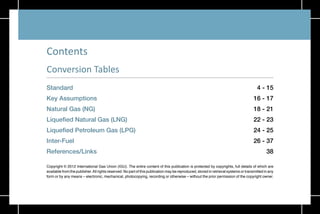 3
Standard 4 - 15
Key Assumptions 16 - 17
Natural Gas (NG) 18 - 21
Liquefied Natural Gas (LNG) 22 - 23
Liquefied Petroleum Gas (LPG) 24 - 25
Inter-Fuel 26 - 37
References/Links 38
Copyright © 2012 International Gas Union (IGU). The entire content of this publication is protected by copyrights, full details of which are
available from the publisher.All rights reserved. No part of this publication may be reproduced, stored in retrieval systems or transmitted in any
form or by any means – electronic, mechanical, photocopying, recording or otherwise – without the prior permission of the copyright owner.
Conversion Tables
Contents
 