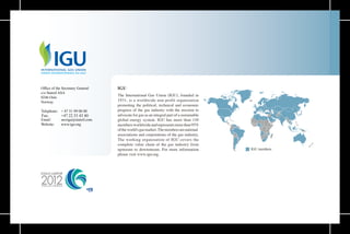 40
The International Gas Union (IGU), founded in
1931, is a worldwide non-profit organisation
promoting the political, technical and economic
progress of the gas industry with the mission to
advocate for gas as an integral part of a sustainable
global energy system. IGU has more than 110
membersworldwideandrepresentsmorethan95%
oftheworld'sgasmarket.Themembersarenational
associations and corporations of the gas industry.
The working organisation of IGU covers the
complete value chain of the gas industry from
upstream to downstream. For more information
please visit www.igu.org.
 
