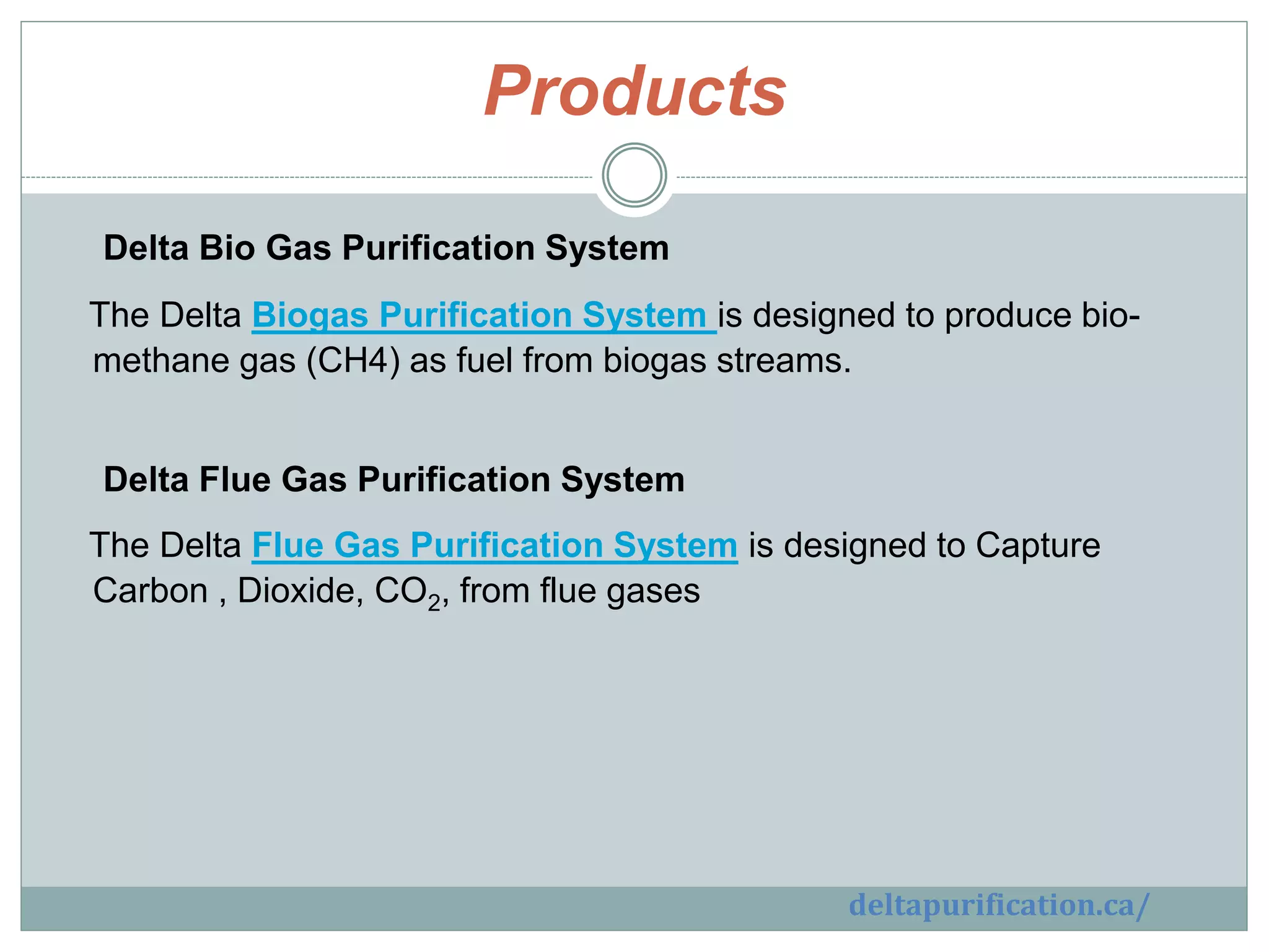 Products
Delta Bio Gas Purification System
The Delta Biogas Purification System is designed to produce bio-
methane gas (CH4) as fuel from biogas streams.
Delta Flue Gas Purification System
The Delta Flue Gas Purification System is designed to Capture
Carbon , Dioxide, CO2, from flue gases
deltapurification.ca/
 