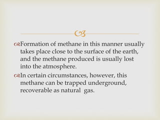 
Formation of methane in this manner usually
takes place close to the surface of the earth,
and the methane produced is usually lost
into the atmosphere.
In certain circumstances, however, this
methane can be trapped underground,
recoverable as natural gas.
 