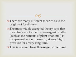 
There are many different theories as to the
origins of fossil fuels.
The most widely accepted theory says that
fossil fuels are formed when organic matter
(such as the remains of plant or animal) is
compressed under the earth, at very high
pressure for a very long time.
This is referred to as thermogenic methane.
 