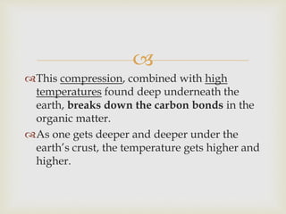 
This compression, combined with high
temperatures found deep underneath the
earth, breaks down the carbon bonds in the
organic matter.
As one gets deeper and deeper under the
earth’s crust, the temperature gets higher and
higher.
 