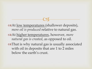 
At low temperatures (shallower deposits),
more oil is produced relative to natural gas.
At higher temperatures, however, more
natural gas is created, as opposed to oil.
That is why natural gas is usually associated
with oil in deposits that are 1 to 2 miles
below the earth’s crust.
 