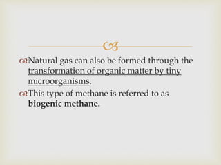 
Natural gas can also be formed through the
transformation of organic matter by tiny
microorganisms.
This type of methane is referred to as
biogenic methane.
 
