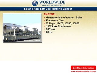 Solar Titan 130 Gas Turbine Genset  WPP Item 100724  Generator Manufacturer : Solar Enclosure :Yes Voltage :12470, 13200, 13800 13829 kW Continuous 3 Phase 60 Hz ENGINE : www.wpowerproducts.com Get More  Information 
