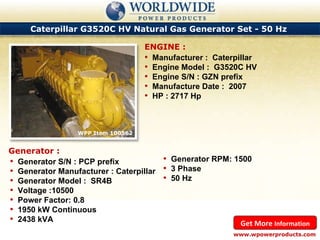 Caterpillar G3520C HV Natural Gas Generator Set - 50 Hz  WPP Item 100562  Manufacturer :  Caterpillar Engine Model :  G3520C HV Engine S/N : GZN prefix Manufacture Date :  2007 HP : 2717 Hp ENGINE : www.wpowerproducts.com Get More  Information Generator : Generator S/N : PCP prefix Generator Manufacturer : Caterpillar Generator Model :  SR4B Voltage :10500 Power Factor: 0.8 1950 kW Continuous 2438 kVA Generator RPM: 1500 3 Phase 50 Hz 
