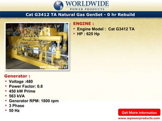 Cat G3412 TA Natural Gas GenSet - 0 hr Rebuild  WPP Item 200217  Engine Model :  Cat G3412 TA HP : 625 Hp ENGINE : www.wpowerproducts.com Get More  Information Generator : Voltage :480 Power Factor: 0.8 450 kW Prime 563 kVA Generator RPM: 1800 rpm 3 Phase 50 Hz 